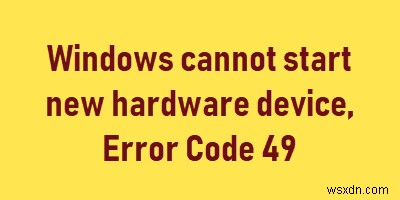 উইন্ডোজ নতুন হার্ডওয়্যার ডিভাইস শুরু করতে পারে না, ত্রুটি কোড 49 